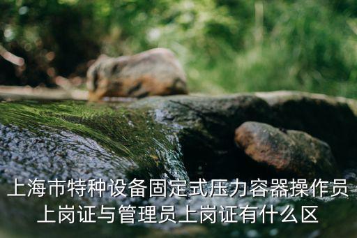 上海市特種設(shè)備固定式壓力容器操作員上崗證與管理員上崗證有什么區(qū)