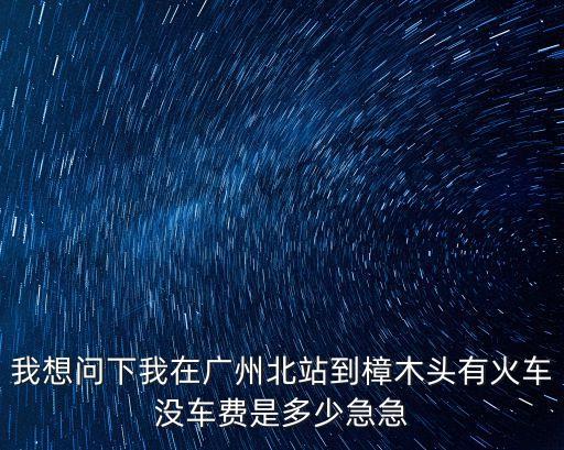 我想問下我在廣州北站到樟木頭有火車沒車費是多少急急