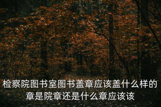 檢察院圖書室圖書蓋章應該蓋什么樣的章是院章還是什么章應該該