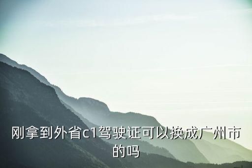 外地駕照換廣州駕照嗎，剛拿到外省c1駕駛證可以換成廣州市的嗎