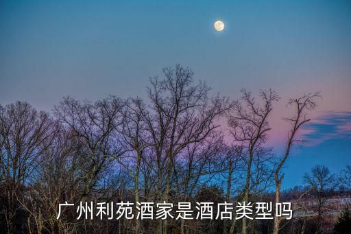 利苑酒店 廣州，廣州利苑酒家是酒店類型嗎