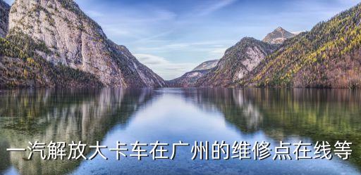 一汽解放大卡車在廣州的維修點在線等