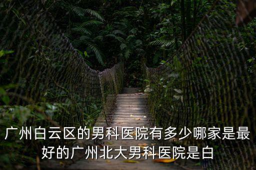 廣州白云區的男科醫院有多少哪家是最好的廣州北大男科醫院是白