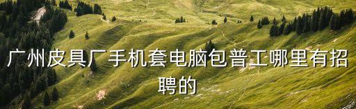 廣州工廠招聘趕集網，廣州皮具廠手機套電腦包普工哪里有招聘的