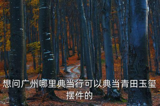 廣州市藝術品典當，請問廣州那里有當古董的典當行