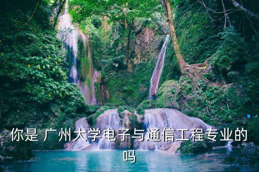 廣州大學通信工程專業，你是 廣州大學電子與通信工程專業的嗎