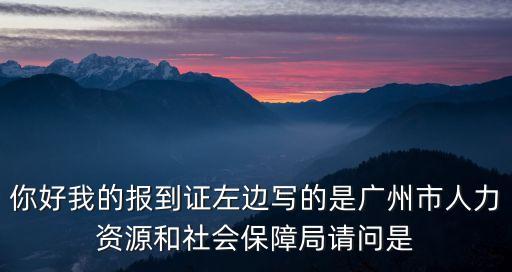 你好我的報到證左邊寫的是廣州市人力資源和社會保障局請問是