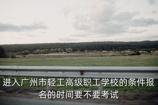 進入廣州市輕工高級職工學校的條件報名的時間要不要考試