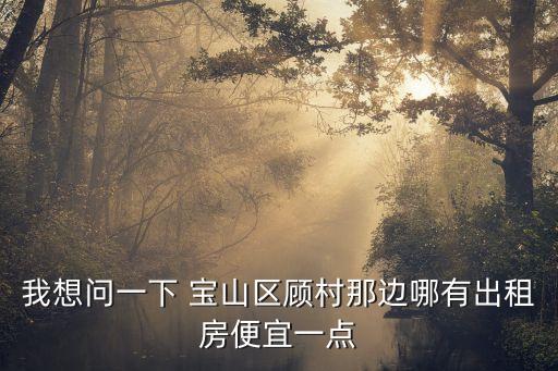 上海市寶山區(qū)顧村出租房子價(jià)，我想問一下 寶山區(qū)顧村那邊哪有出租房便宜一點(diǎn)