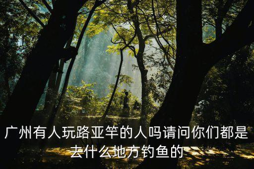 廣州有人玩路亞竿的人嗎請問你們都是去什么地方釣魚的