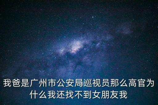 我爸是廣州市公安局巡視員那么高官為什么我還找不到女朋友我