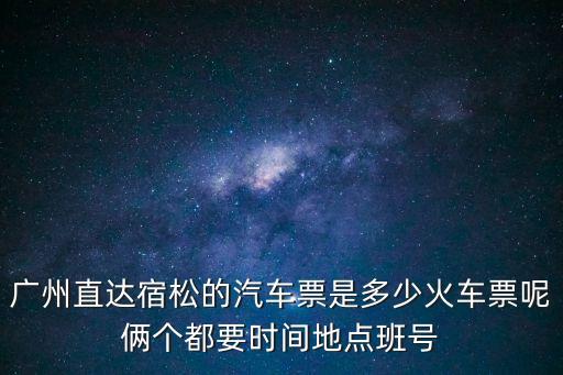 廣州直達宿松的汽車票是多少火車票呢倆個都要時間地點班號