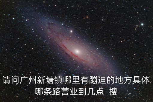 請問廣州新塘鎮哪里有蹦迪的地方具體哪條路營業到幾點  搜