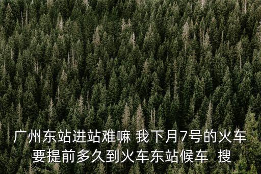 廣州東站進站難嘛 我下月7號的火車 要提前多久到火車東站候車  搜
