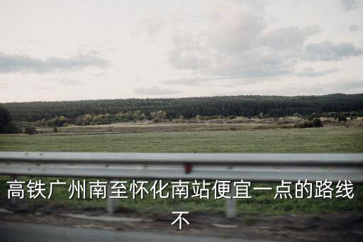 高鐵廣州南至懷化南站便宜一點的路線不