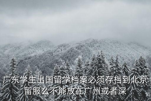 廣州出國人員檔案存放，廣東學生出國留學檔案必須存檔到北京留服么不能放在廣州或者深