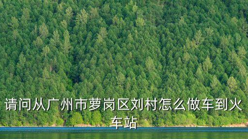 請問從廣州市蘿崗區(qū)劉村怎么做車到火車站