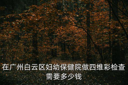 廣州白云四維彩超，在廣州白云區婦幼保健院做四維彩檢查需要多少錢