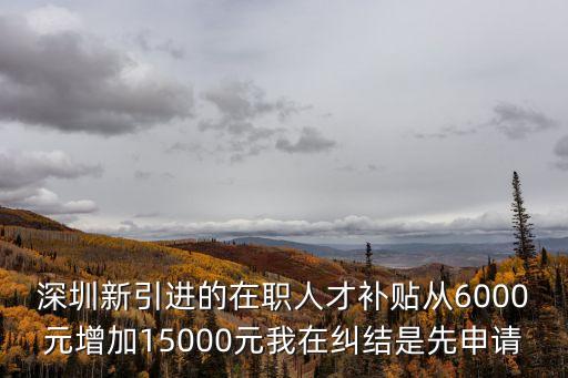 深圳新引進的在職人才補貼從6000元增加15000元我在糾結是先申請