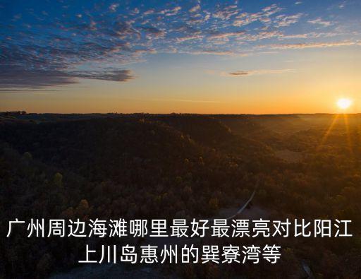 廣州最美沙灘 周邊，廣州周邊海灘哪里最好最漂亮對(duì)比陽(yáng)江上川島惠州的巽寮灣等