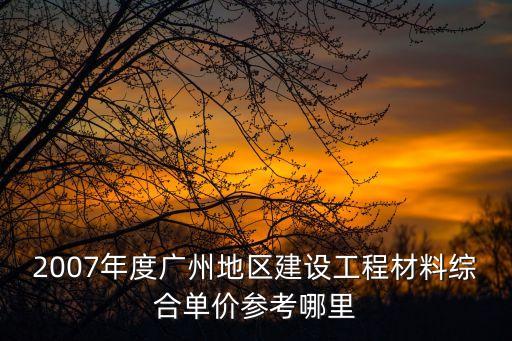 廣州市吉光工程造價，2007年度廣州地區建設工程材料綜合單價參考哪里