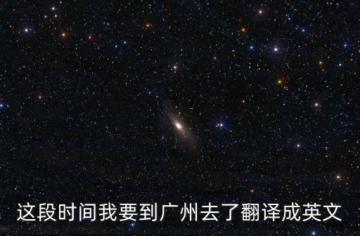 這段時間我要到廣州去了翻譯成英文