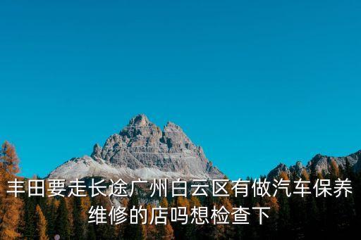 豐田要走長途廣州白云區(qū)有做汽車保養(yǎng)維修的店嗎想檢查下