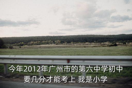 今年2012年廣州市的第六中學初中要幾分才能考上 我是小學