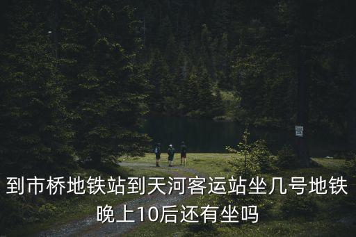 到市橋地鐵站到天河客運站坐幾號地鐵晚上10后還有坐嗎