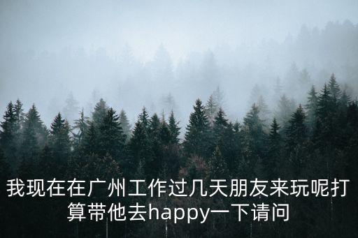 我現(xiàn)在在廣州工作過幾天朋友來玩呢打算帶他去happy一下請問