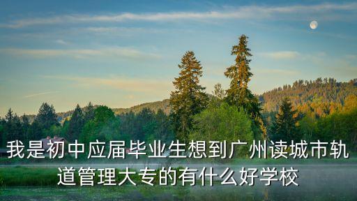 我是初中應屆畢業生想到廣州讀城市軌道管理大專的有什么好學校