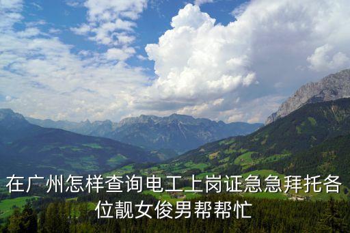 廣州考電工上崗證知道，在廣州怎樣查詢電工上崗證急急拜托各位靚女俊男幫幫忙