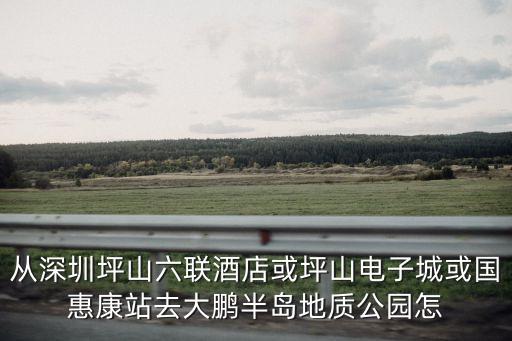 從深圳坪山六聯酒店或坪山電子城或國惠康站去大鵬半島地質公園怎