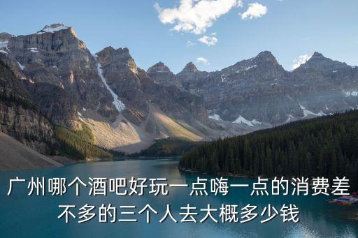 廣州哪個酒吧好玩一點嗨一點的消費差不多的三個人去大概多少錢