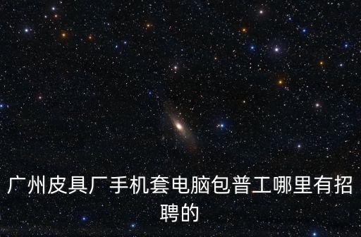 廣州皮具廠手機套電腦包普工哪里有招聘的