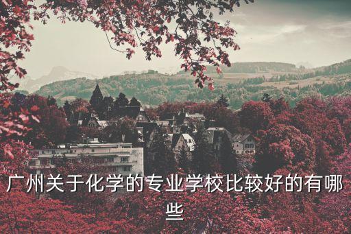 廣州化工學校排名，廣州關于化學的專業學校比較好的有哪些