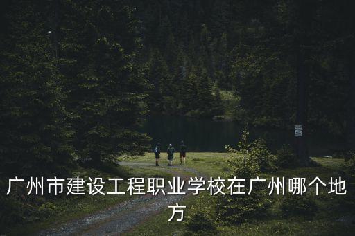 廣州市建設工程一張圖，廣州市建設工程職業學校在廣州哪個地方