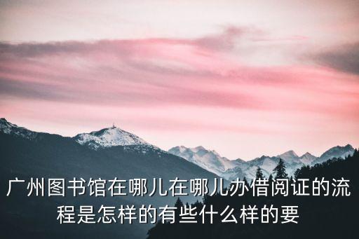 廣州圖書館在哪兒在哪兒辦借閱證的流程是怎樣的有些什么樣的要