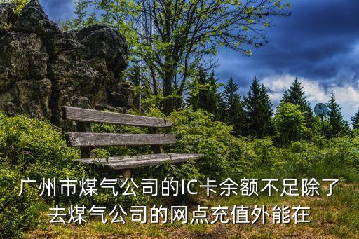 廣州燃氣ic卡，廣州市煤氣公司的IC卡余額不足除了去煤氣公司的網點充值外能在