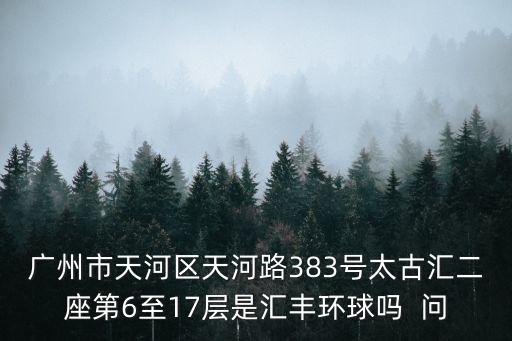 廣州市天河區天河路383號太古匯二座第6至17層是匯豐環球嗎  問