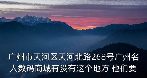 廣州市天河區天河北路268號廣州名人數碼商城有沒有這個地方 他們要