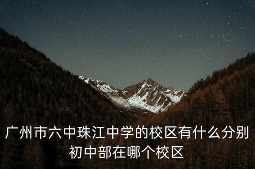 廣州市第六中學 初中部，廣州市六中珠江中學的校區有什么分別初中部在哪個校區