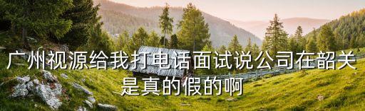 廣州視源給我打電話面試說公司在韶關是真的假的啊