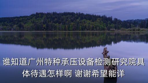 誰知道廣州特種承壓設備檢測研究院具體待遇怎樣啊 謝謝希望能詳
