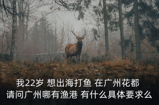 我22歲 想出海打魚 在廣州花都 請問廣州哪有漁港 有什么具體要求么