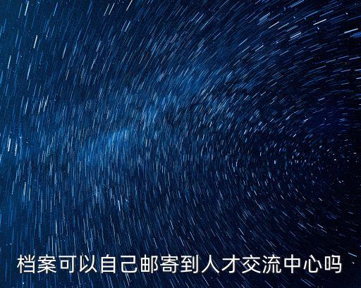 深圳市人才市場能把檔案帶出來自己寄嗎，檔案可以自己郵寄到人才交流中心嗎
