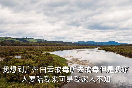 我想到廣州白云戒毒所去戒毒但是我家人要陪我來可是我家人不知