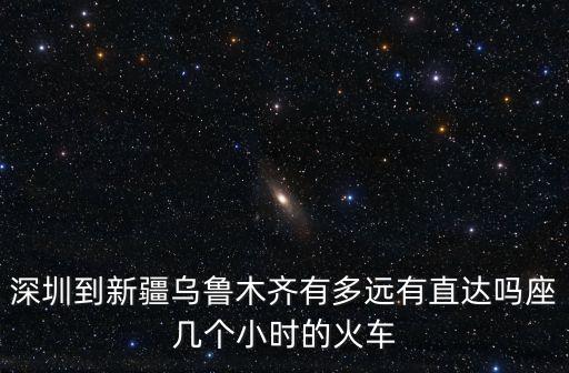 深圳到新疆烏魯木齊有多遠有直達嗎座幾個小時的火車