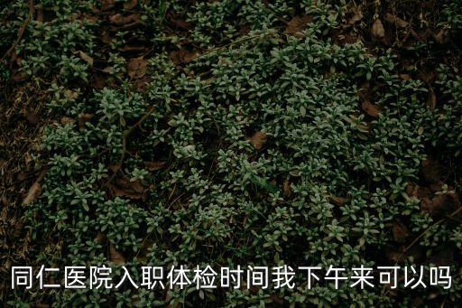 深圳同仁婦產醫院可以做入職體檢嗎，同仁醫院入職體檢時間我下午來可以嗎