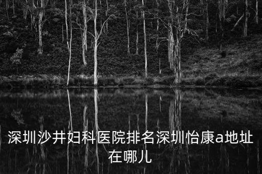 龍崗不孕不育咨詢 深圳怡康有名，深圳沙井婦科醫(yī)院排名深圳怡康a地址在哪兒